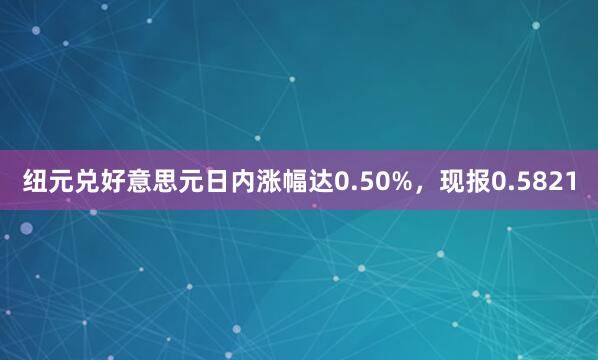 纽元兑好意思元日内涨幅达0.50%，现报0.5821